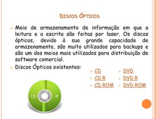 DISCOS ÓPTICOS

   Meio de armazenamento de informação em que a
    leitura e a escrita são feitas por laser. Os discos
    ópticos, devido à sua grande capacidade de
    armazenamento, são muito utilizados para backups e
    são um dos meios mais utilizados para distribuição de
    software comercial.
   Discos Ópticos existentes:
                                    CD          DVD
                                    CD R        DVD R
                                    CD ROM      DVD ROM
 