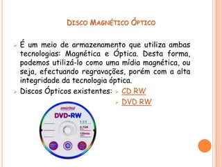 DISCO MAGNÉTICO ÓPTICO


   É um meio de armazenamento que utiliza ambas
    tecnologias: Magnética e Óptica. Desta forma,
    podemos utilizá-lo como uma mídia magnética, ou
    seja, efectuando regravações, porém com a alta
    integridade da tecnologia óptica.
   Discos Ópticos existentes:  CD RW
                                 DVD RW
 