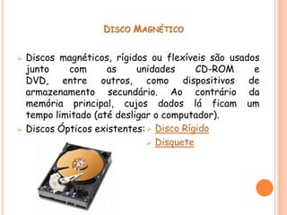 DISCO MAGNÉTICO


   Discos magnéticos, rígidos ou flexíveis são usados
    junto    com      as     unidades     CD-ROM     e
    DVD, entre outros, como dispositivos de
    armazenamento secundário. Ao contrário da
    memória principal, cujos dados lá ficam um
    tempo limitado (até desligar o computador).
   Discos Ópticos existentes:  Disco Rígido
                                Disquete
 