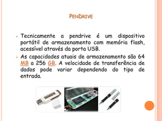 PENDRIVE


   Tecnicamente a pendrive é um dispositivo
    portátil de armazenamento com memória flash,
    acessível através da porta USB.
   As capacidades atuais de armazenamento são 64
    MB a 256 GB. A velocidade de transferência de
    dados pode variar dependendo do tipo de
    entrada.
 
