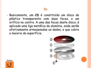 CD
 Basicamente, um CD é constituído um disco de
plástico transparente com duas faces, e um
orifício no centro. A uma das faces deste disco, é
aplicada uma liga metálica de alumínio, onde serão
efetivamente armazenados os dados, e que cobre
a maioria da superfície.
Voltar
 
