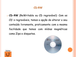 CD-RW
 CD-RW (ReWritable ou CD regravável): Com os
CD’ s regraváveis, temos a opção de alterar o seu
conteúdo livremente, praticamente com a mesma
facilidade que temos com mídias magnéticas
como Zips e disquetes.
Voltar
 