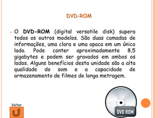 DVD-ROM
 O DVD-ROM (digital versatile disk) supera
todos os outros modelos. São duas camadas de
informações, uma clara e uma opaca em um único
lado. Pode conter aproximadamente 8,5
gigabytes e podem ser gravados em ambos os
lados. Alguns benefícios desta unidade são a alta
qualidade do som e a capacidade de
armazenamento de filmes de longa metragem.
Voltar
 
