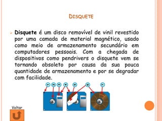 DISQUETE
 Disquete é um disco removível de vinil revestido
por uma camada de material magnético, usado
como meio de armazenamento secundário em
computadores pessoais. Com a chegada de
dispositivos como pendrivers o disquete vem se
tornando obsoleto por causa da sua pouca
quantidade de armazenamento e por se degradar
com facilidade.
Voltar
 