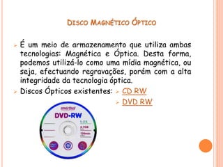 DISCO MAGNÉTICO ÓPTICO
 É um meio de armazenamento que utiliza ambas
tecnologias: Magnética e Óptica. Desta forma,
podemos utilizá-lo como uma mídia magnética, ou
seja, efectuando regravações, porém com a alta
integridade da tecnologia óptica.
 Discos Ópticos existentes:  CD RW
 DVD RW
 