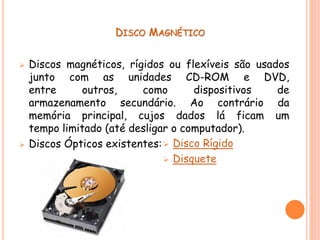 DISCO MAGNÉTICO
 Discos magnéticos, rígidos ou flexíveis são usados
junto com as unidades CD-ROM e DVD,
entre outros, como dispositivos de
armazenamento secundário. Ao contrário da
memória principal, cujos dados lá ficam um
tempo limitado (até desligar o computador).
 Discos Ópticos existentes: Disco Rígido
 Disquete
 