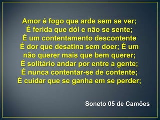 Amor é fogo que arde sem se ver;
É ferida que dói e não se sente;
É um contentamento descontente
É dor que desatina sem doer; É um
não querer mais que bem querer;
É solitário andar por entre a gente;
É nunca contentar-se de contente;
É cuidar que se ganha em se perder;
Soneto 05 de Camões
 