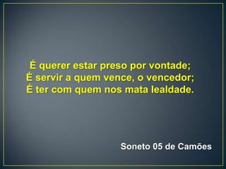 É querer estar preso por vontade;
É servir a quem vence, o vencedor;
É ter com quem nos mata lealdade.
Soneto 05 de Camões
 