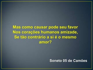 Mas como causar pode seu favor
Nos corações humanos amizade,
Se tão contrário a si é o mesmo
amor?
Soneto 05 de Camões
 