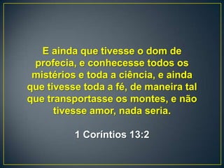 E ainda que tivesse o dom de
profecia, e conhecesse todos os
mistérios e toda a ciência, e ainda
que tivesse toda a fé, de maneira tal
que transportasse os montes, e não
tivesse amor, nada seria.
1 Coríntios 13:2
 