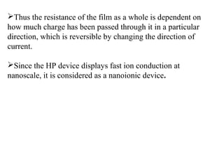 Thus the resistance of the film as a whole is dependent on
how much charge has been passed through it in a particular
direction, which is reversible by changing the direction of
current.
Since the HP device displays fast ion conduction at
nanoscale, it is considered as a nanoionic device.

 
