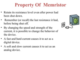 Property Of Memristor
• Retain its resistance level even after power had
been shut down.
• Remember (or recall) the last resistance it had,
before being shut off.
• By changing the speed and strength of the
current, it is possible to change the behavior of
the device.
• A fast and hard current causes it to act as a
digital device.
• A soft and slow current causes it to act as an
analog device.

 