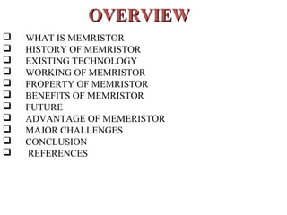 OVERVIEW












WHAT IS MEMRISTOR
HISTORY OF MEMRISTOR
EXISTING TECHNOLOGY
WORKING OF MEMRISTOR
PROPERTY OF MEMRISTOR
BENEFITS OF MEMRISTOR
FUTURE
ADVANTAGE OF MEMERISTOR
MAJOR CHALLENGES
CONCLUSION
REFERENCES

 