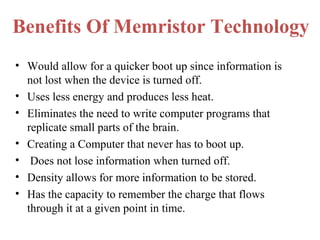 Benefits Of Memristor Technology
• Would allow for a quicker boot up since information is
not lost when the device is turned off.
• Uses less energy and produces less heat.
• Eliminates the need to write computer programs that
replicate small parts of the brain.
• Creating a Computer that never has to boot up.
• Does not lose information when turned off.
• Density allows for more information to be stored.
• Has the capacity to remember the charge that flows
through it at a given point in time.

 