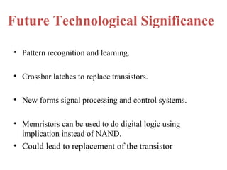 Future Technological Significance
• Pattern recognition and learning.
• Crossbar latches to replace transistors.
• New forms signal processing and control systems.
• Memristors can be used to do digital logic using
implication instead of NAND.

• Could lead to replacement of the transistor

 