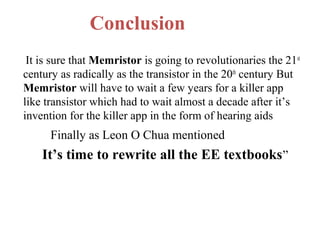 Conclusion
It is sure that Memristor is going to revolutionaries the 21st
century as radically as the transistor in the 20th century But
Memristor will have to wait a few years for a killer app
like transistor which had to wait almost a decade after it’s
invention for the killer app in the form of hearing aids

Finally as Leon O Chua mentioned

It’s time to rewrite all the EE textbooks ”

 