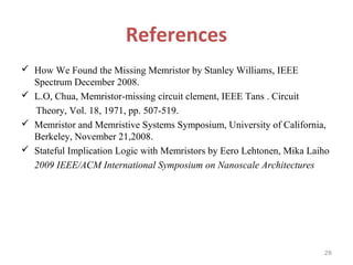 References
 How We Found the Missing Memristor by Stanley Williams, IEEE
Spectrum December 2008.
 L.O, Chua, Memristor-missing circuit clement, IEEE Tans . Circuit
Theory, Vol. 18, 1971, pp. 507-519.
 Memristor and Memristive Systems Symposium, University of California,
Berkeley, November 21,2008.
 Stateful Implication Logic with Memristors by Eero Lehtonen, Mika Laiho
2009 IEEE/ACM International Symposium on Nanoscale Architectures

28

 