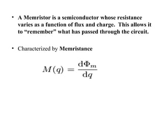• A Memristor is a semiconductor whose resistance
varies as a function of flux and charge. This allows it
to “remember” what has passed through the circuit.
• Characterized by Memristance

 