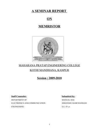 A SEMINAR REPORT

                                ON

                        MEMRISTOR




       MAHARANA PRATAP ENGINEERING COLLEGE
                   KOTHI MANDHANA, KANPUR

                       Session : 2009-2010




Staff Counselor:                             Submitted by:
DEPARTMENT OF                                MANGAL DAS
ELECTRONICS AND COMMUNICATION                HIMANSHU RAMCHANDANI
ENGINEERING                                  E.C- IV yr.




                                1
 