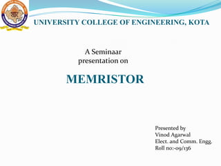 UNIVERSITY COLLEGE OF ENGINEERING, KOTA


           A Seminaar
         presentation on

       MEMRISTOR


                           Presented by
                           Vinod Agarwal
                           Elect. and Comm. Engg.
                           Roll no:-09/136
 