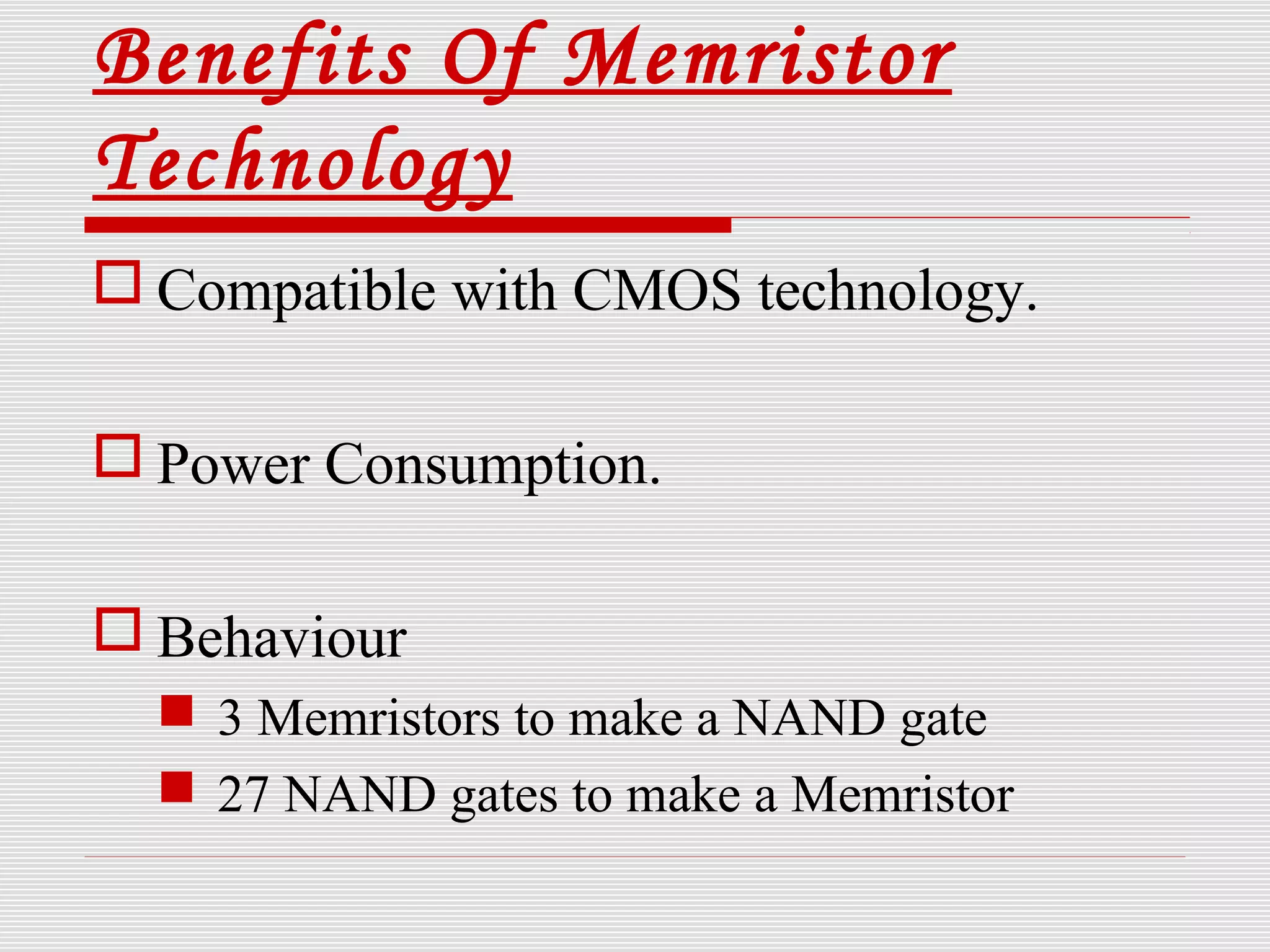 Benefits Of Memristor
Technology
 Compatible with CMOS technology.
 Power Consumption.
 Behaviour
 3 Memristors to make a NAND gate
 27 NAND gates to make a Memristor
 