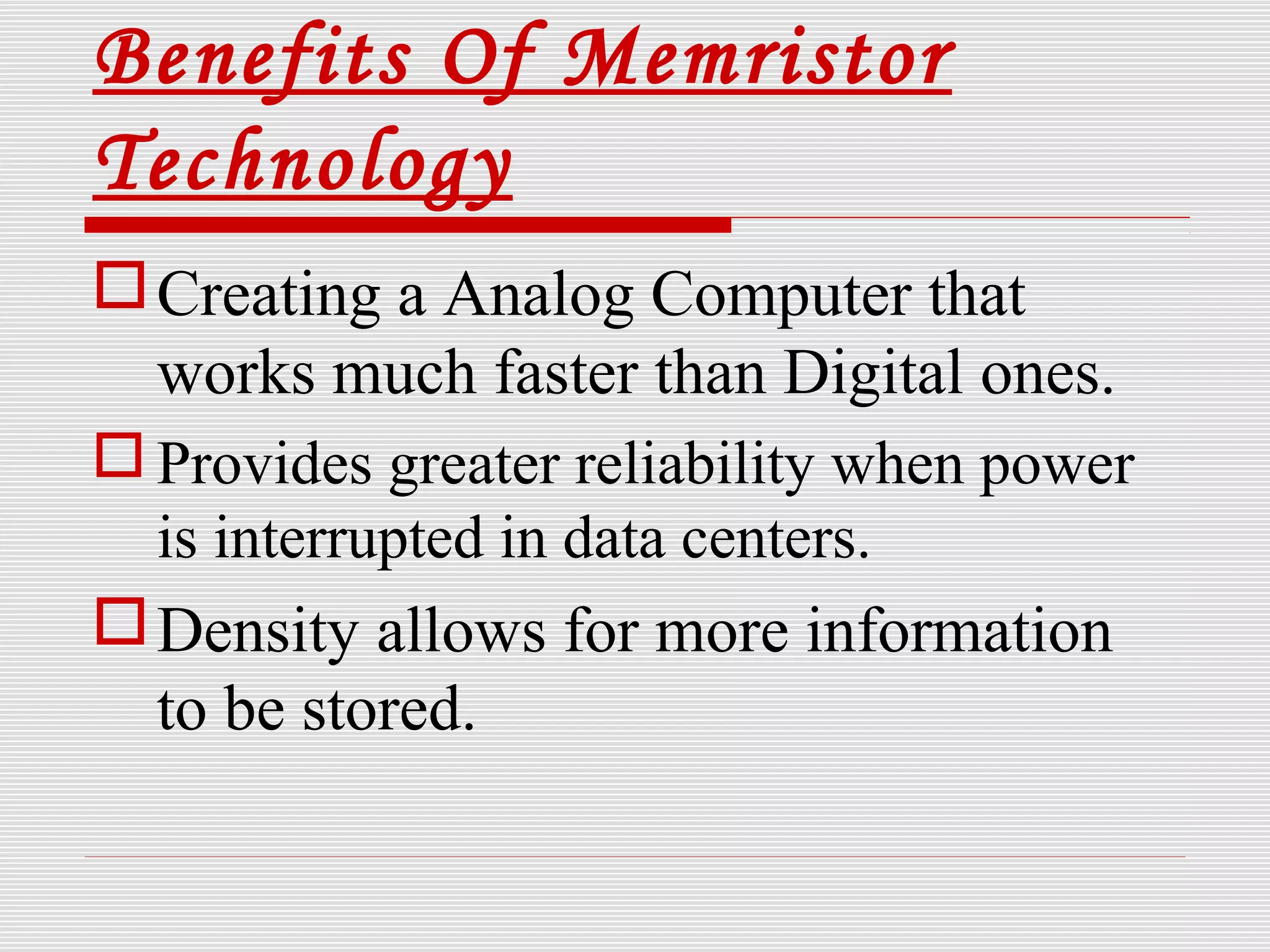 Benefits Of Memristor
Technology
Creating a Analog Computer that
works much faster than Digital ones.
 Provides greater reliability when power
is interrupted in data centers.
Density allows for more information
to be stored.
 