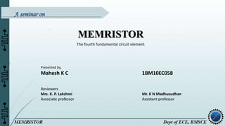 MEMRISTOR
The fourth fundamental circuit element
Presented by,
Mahesh K C 1BM10EC058
Reviewers
Mrs. K. P. Lakshmi Mr. K N Madhusudhan
Associate professor Assistant professor
A seminar on
 
