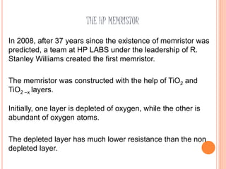 THE HP MEMRISTOR
In 2008, after 37 years since the existence of memristor was
predicted, a team at HP LABS under the leadership of R.
Stanley Williams created the first memristor.
The memristor was constructed with the help of TiO2 and
TiO2 –x layers.
Initially, one layer is depleted of oxygen, while the other is
abundant of oxygen atoms.
The depleted layer has much lower resistance than the non
depleted layer.
 