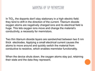 WORKING OF HP MEMRISTOR
In TiO2, the dopants don't stay stationary in a high electric field;
they tend to drift in the direction of the current. Titanium dioxide
oxygen atoms are negatively charged ions and its electrical field is
huge. This lets oxygen ions move and change the material’s
conductivity, a necessity for memristors.
Two thin titanium dioxide layers are sandwiched between two 5 nm
thick electrodes. Applying a small electrical current causes the
atoms to move around and quickly switch the material from
conductive to resistive, which enables memristor functionality.
When the device shuts down, the oxygen atoms stay put, retaining
their state and the data they represent.
 