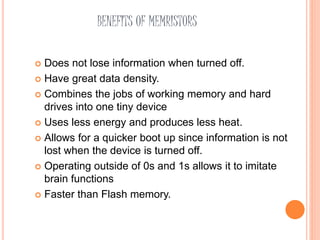 BENEFITS OF MEMRISTORS
 Does not lose information when turned off.
 Have great data density.
 Combines the jobs of working memory and hard
drives into one tiny device
 Uses less energy and produces less heat.
 Allows for a quicker boot up since information is not
lost when the device is turned off.
 Operating outside of 0s and 1s allows it to imitate
brain functions
 Faster than Flash memory.
 