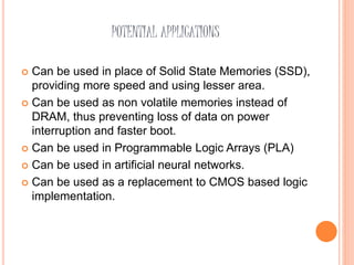 POTENTIAL APPLICATIONS
 Can be used in place of Solid State Memories (SSD),
providing more speed and using lesser area.
 Can be used as non volatile memories instead of
DRAM, thus preventing loss of data on power
interruption and faster boot.
 Can be used in Programmable Logic Arrays (PLA)
 Can be used in artificial neural networks.
 Can be used as a replacement to CMOS based logic
implementation.
 