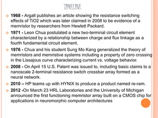 TIMELINE
 1968 - Argall publishes an article showing the resistance switching
effects of TiO2 which was later claimed in 2008 to be evidence of a
memristor by researchers from Hewlett Packard.
 1971 - Leon Chua postulated a new two-terminal circuit element
characterized by a relationship between charge and flux linkage as a
fourth fundamental circuit element.
 1976 - Chua and his student Sung Mo Kang generalized the theory of
memristors and memristive systems including a property of zero crossing
in the Lissajous curve characterizing current vs. voltage behavior.
 2008 - On April 15 U.S. Patent was issued to, including basic claims to a
nanoscale 2-terminal resistance switch crossbar array formed as a
neural network.
 2010 – HP teams up with HYNIX to produce a product named re-ram.
 2012 -On March 23 HRL Laboratories and the University of Michigan
announced the first functioning memristor array built on a CMOS chip for
applications in neuromorphic computer architectures
 