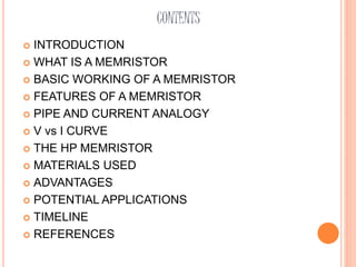 CONTENTS
 INTRODUCTION
 WHAT IS A MEMRISTOR
 BASIC WORKING OF A MEMRISTOR
 FEATURES OF A MEMRISTOR
 PIPE AND CURRENT ANALOGY
 V vs I CURVE
 THE HP MEMRISTOR
 MATERIALS USED
 ADVANTAGES
 POTENTIAL APPLICATIONS
 TIMELINE
 REFERENCES
 