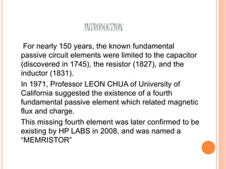 INTRODUCTION
For nearly 150 years, the known fundamental
passive circuit elements were limited to the capacitor
(discovered in 1745), the resistor (1827), and the
inductor (1831).
In 1971, Professor LEON CHUA of University of
California suggested the existence of a fourth
fundamental passive element which related magnetic
flux and charge.
This missing fourth element was later confirmed to be
existing by HP LABS in 2008, and was named a
“MEMRISTOR”
 