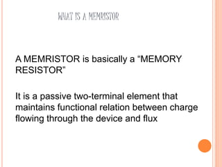 WHAT IS A MEMRISTOR
A MEMRISTOR is basically a “MEMORY
RESISTOR”
It is a passive two-terminal element that
maintains functional relation between charge
flowing through the device and flux
 