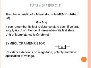 FEATURES OF A MEMRISTOR
The characteristic of a Memristor is its MEMRISTANCE
(M)
Φ = M q
It can remember its last resistance state even if voltage
supply is cut off. Hence, it ‘remembers’ its last state.
Unit of Memristance is Ω (ohms)
SYMBOL OF A MEMRISTOR
Resistance depends on magnitude, polarity and time
application of voltage.
 