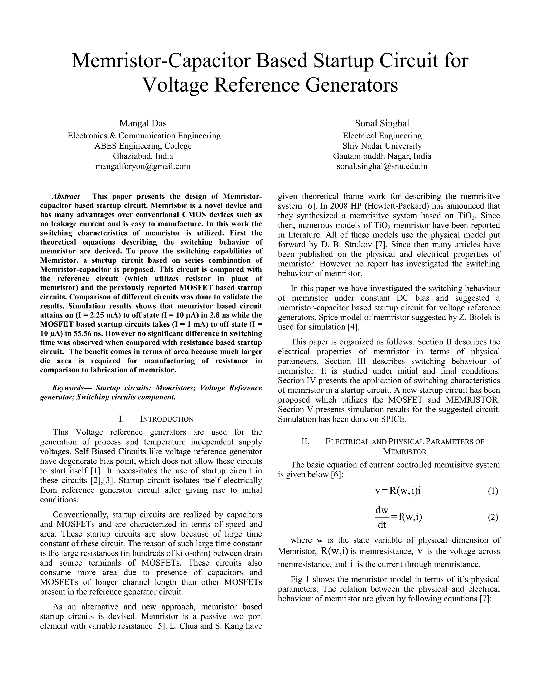 Memristor-Capacitor Based Startup Circuit for 
Voltage Reference Generators 
Mangal Das 
Electronics & Communication Engineering 
ABES Engineering College 
Ghaziabad, India 
mangalforyou@gmail.com 
Sonal Singhal 
Electrical Engineering 
Shiv Nadar University 
Gautam buddh Nagar, India 
sonal.singhal@snu.edu.in 
Abstract— This paper presents the design of Memristor-capacitor 
based startup circuit. Memristor is a novel device and 
has many advantages over conventional CMOS devices such as 
no leakage current and is easy to manufacture. In this work the 
switching characteristics of memristor is utilized. First the 
theoretical equations describing the switching behavior of 
memristor are derived. To prove the switching capabilities of 
Memristor, a startup circuit based on series combination of 
Memristor-capacitor is proposed. This circuit is compared with 
the reference circuit (which utilizes resistor in place of 
memristor) and the previously reported MOSFET based startup 
circuits. Comparison of different circuits was done to validate the 
results. Simulation results shows that memristor based circuit 
attains on (I = 2.25 mA) to off state (I = 10 μA) in 2.8 ns while the 
MOSFET based startup circuits takes (I = 1 mA) to off state (I = 
10 μA) in 55.56 ns. However no significant difference in switching 
time was observed when compared with resistance based startup 
circuit. The benefit comes in terms of area because much larger 
die area is required for manufacturing of resistance in 
comparison to fabrication of memristor. 
Keywords— Startup circuits; Memristors; Voltage Reference 
generator; Switching circuits component. 
I. INTRODUCTION 
This Voltage reference generators are used for the 
generation of process and temperature independent supply 
voltages. Self Biased Circuits like voltage reference generator 
have degenerate bias point, which does not allow these circuits 
to start itself [1]. It necessitates the use of startup circuit in 
these circuits [2],[3]. Startup circuit isolates itself electrically 
from reference generator circuit after giving rise to initial 
conditions. 
Conventionally, startup circuits are realized by capacitors 
and MOSFETs and are characterized in terms of speed and 
area. These startup circuits are slow because of large time 
constant of these circuit. The reason of such large time constant 
is the large resistances (in hundreds of kilo-ohm) between drain 
and source terminals of MOSFETs. These circuits also 
consume more area due to presence of capacitors and 
MOSFETs of longer channel length than other MOSFETs 
present in the reference generator circuit. 
As an alternative and new approach, memristor based 
startup circuits is devised. Memristor is a passive two port 
element with variable resistance [5]. L. Chua and S. Kang have 
given theoretical frame work for describing the memrisitve 
system [6]. In 2008 HP (Hewlett-Packard) has announced that 
they synthesized a memrisitve system based on TiO2. Since 
then, numerous models of TiO2 memristor have been reported 
in literature. All of these models use the physical model put 
forward by D. B. Strukov [7]. Since then many articles have 
been published on the physical and electrical properties of 
memristor. However no report has investigated the switching 
behaviour of memristor. 
In this paper we have investigated the switching behaviour 
of memristor under constant DC bias and suggested a 
memristor-capacitor based startup circuit for voltage reference 
generators. Spice model of memristor suggested by Z. Biolek is 
used for simulation [4]. 
This paper is organized as follows. Section II describes the 
electrical properties of memristor in terms of physical 
parameters. Section III describes switching behaviour of 
memristor. It is studied under initial and final conditions. 
Section IV presents the application of switching characteristics 
of memristor in a startup circuit. A new startup circuit has been 
proposed which utilizes the MOSFET and MEMRISTOR. 
Section V presents simulation results for the suggested circuit. 
Simulation has been done on SPICE. 
II. ELECTRICAL AND PHYSICAL PARAMETERS OF 
MEMRISTOR 
The basic equation of current controlled memrisitve system 
is given below [6]: 
v=R(w,i)i (1) 
dw =f(w,i) 
(2) 
dt 
where w is the state variable of physical dimension of 
Memristor, R(w,i) is memresistance, v is the voltage across 
memresistance, and i is the current through memristance. 
Fig 1 shows the memristor model in terms of it’s physical 
parameters. The relation between the physical and electrical 
behaviour of memristor are given by following equations [7]: 
 