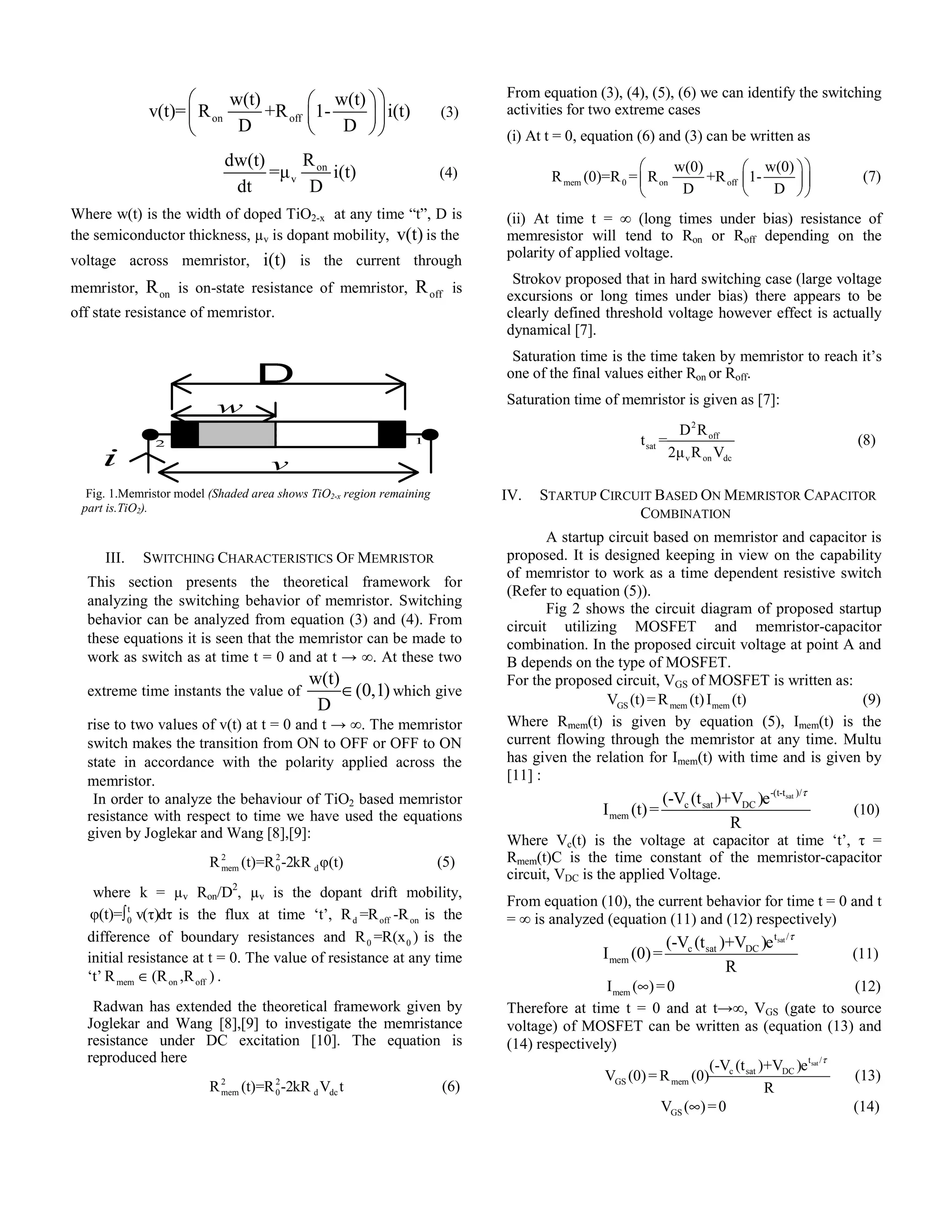 v(t)= R w(t) +R 1- w(t) i(t) 
⎛ ⎛ ⎞ ⎞ 
⎜ ⎜ ⎟ ⎟ ⎝ on D off 
⎝ D 
⎠ ⎠ 
(3) 
dw(t) =μ R on 
i(t) 
dt v 
D 
(4) 
Where w(t) is the width of doped TiO2-x at any time “t”, D is 
the semiconductor thickness, μv is dopant mobility, v(t) is the 
voltage across memristor, i(t) is the current through 
memristor, on R is on-state resistance of memristor, off R is 
off state resistance of memristor. 
w 
2 1 
III. SWITCHING CHARACTERISTICS OF MEMRISTOR 
This section presents the theoretical framework for 
analyzing the switching behavior of memristor. Switching 
behavior can be analyzed from equation (3) and (4). From 
these equations it is seen that the memristor can be made to 
work as switch as at time t = 0 and at t → ∞. At these two 
extreme time instants the value of 
w(t) (0,1) 
D 
∈ which give 
rise to two values of v(t) at t = 0 and t → ∞. The memristor 
switch makes the transition from ON to OFF or OFF to ON 
state in accordance with the polarity applied across the 
memristor. 
In order to analyze the behaviour of TiO2 based memristor 
resistance with respect to time we have used the equations 
given by Joglekar and Wang [8],[9]: 
2 2 
mem 0 d R (t)=R-2kR φ(t) (5) 
where k = μv Ron/D2, μv is the dopant drift mobility, 
t0 
φ(t)=∫ v(τ)dτ is the flux at time ‘t’, d off on R =R -R is the 
difference of boundary resistances and 0 0 R =R(x ) is the 
initial resistance at t = 0. The value of resistance at any time 
‘t’ mem on off R ∈(R ,R ) . 
Radwan has extended the theoretical framework given by 
Joglekar and Wang [8],[9] to investigate the memristance 
resistance under DC excitation [10]. The equation is 
reproduced here 
2 2 
mem 0 d dc R (t)=R-2kR V t (6) 
From equation (3), (4), (5), (6) we can identify the switching 
activities for two extreme cases 
(i) At t = 0, equation (6) and (3) can be written as 
R (0)=R = R w(0) +R 1- w(0) 
⎛ ⎛ ⎞ ⎞ 
⎜ ⎜ ⎟ ⎟ 
⎝ ⎝ ⎠ ⎠ 
mem 0 on off 
D D 
(7) 
(ii) At time t = ∞ (long times under bias) resistance of 
memresistor will tend to Ron or Roff depending on the 
polarity of applied voltage. 
Strokov proposed that in hard switching case (large voltage 
excursions or long times under bias) there appears to be 
clearly defined threshold voltage however effect is actually 
dynamical [7]. 
Saturation time is the time taken by memristor to reach it’s 
one of the final values either Ron or Roff. 
Saturation time of memristor is given as [7]: 
2 
off 
sat 
D R 
v on dc 
t = 
2μ R V 
(8) 
IV. STARTUP CIRCUIT BASED ON MEMRISTOR CAPACITOR 
COMBINATION 
A startup circuit based on memristor and capacitor is 
proposed. It is designed keeping in view on the capability 
of memristor to work as a time dependent resistive switch 
(Refer to equation (5)). 
Fig 2 shows the circuit diagram of proposed startup 
circuit utilizing MOSFET and memristor-capacitor 
combination. In the proposed circuit voltage at point A and 
B depends on the type of MOSFET. 
For the proposed circuit, VGS of MOSFET is written as: 
GS mem mem V (t)=R (t) I (t) (9) 
Where Rmem(t) is given by equation (5), Imem(t) is the 
current flowing through the memristor at any time. Multu 
has given the relation for Imem(t) with time and is given by 
[11] : 
-(t-tsat )/ 
I (t)= (-V (t )+V )e 
c sat DC 
mem 
R 
τ 
(10) 
Where Vc(t) is the voltage at capacitor at time ‘t’, τ = 
Rmem(t)C is the time constant of the memristor-capacitor 
circuit, VDC is the applied Voltage. 
From equation (10), the current behavior for time t = 0 and t 
= ∞ is analyzed (equation (11) and (12) respectively) 
tsat / 
I (0)= (-V (t )+V )e 
c sat DC 
mem 
R 
τ 
(11) 
mem I (∞)=0 (12) 
Therefore at time t = 0 and at t→∞, VGS (gate to source 
voltage) of MOSFET can be written as (equation (13) and 
(14) respectively) 
tsat / 
c sat DC 
GS mem 
(-V (t )+V )e 
V (0)=R (0) 
R 
τ 
(13) 
GS V (∞)=0 (14) 
i v 
Fig. 1.Memristor model (Shaded area shows TiO2-x region remaining 
part is.TiO2). 
 
