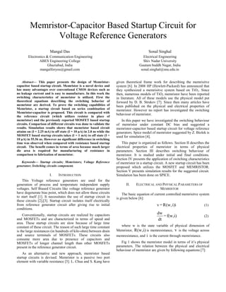 Memristor-Capacitor Based Startup Circuit for 
Voltage Reference Generators 
Mangal Das 
Electronics & Communication Engineering 
ABES Engineering College 
Ghaziabad, India 
mangalforyou@gmail.com 
Sonal Singhal 
Electrical Engineering 
Shiv Nadar University 
Gautam buddh Nagar, India 
sonal.singhal@snu.edu.in 
Abstract— This paper presents the design of Memristor-capacitor 
based startup circuit. Memristor is a novel device and 
has many advantages over conventional CMOS devices such as 
no leakage current and is easy to manufacture. In this work the 
switching characteristics of memristor is utilized. First the 
theoretical equations describing the switching behavior of 
memristor are derived. To prove the switching capabilities of 
Memristor, a startup circuit based on series combination of 
Memristor-capacitor is proposed. This circuit is compared with 
the reference circuit (which utilizes resistor in place of 
memristor) and the previously reported MOSFET based startup 
circuits. Comparison of different circuits was done to validate the 
results. Simulation results shows that memristor based circuit 
attains on (I = 2.25 mA) to off state (I = 10 μA) in 2.8 ns while the 
MOSFET based startup circuits takes (I = 1 mA) to off state (I = 
10 μA) in 55.56 ns. However no significant difference in switching 
time was observed when compared with resistance based startup 
circuit. The benefit comes in terms of area because much larger 
die area is required for manufacturing of resistance in 
comparison to fabrication of memristor. 
Keywords— Startup circuits; Memristors; Voltage Reference 
generator; Switching circuits component. 
I. INTRODUCTION 
This Voltage reference generators are used for the 
generation of process and temperature independent supply 
voltages. Self Biased Circuits like voltage reference generator 
have degenerate bias point, which does not allow these circuits 
to start itself [1]. It necessitates the use of startup circuit in 
these circuits [2],[3]. Startup circuit isolates itself electrically 
from reference generator circuit after giving rise to initial 
conditions. 
Conventionally, startup circuits are realized by capacitors 
and MOSFETs and are characterized in terms of speed and 
area. These startup circuits are slow because of large time 
constant of these circuit. The reason of such large time constant 
is the large resistances (in hundreds of kilo-ohm) between drain 
and source terminals of MOSFETs. These circuits also 
consume more area due to presence of capacitors and 
MOSFETs of longer channel length than other MOSFETs 
present in the reference generator circuit. 
As an alternative and new approach, memristor based 
startup circuits is devised. Memristor is a passive two port 
element with variable resistance [5]. L. Chua and S. Kang have 
given theoretical frame work for describing the memrisitve 
system [6]. In 2008 HP (Hewlett-Packard) has announced that 
they synthesized a memrisitve system based on TiO2. Since 
then, numerous models of TiO2 memristor have been reported 
in literature. All of these models use the physical model put 
forward by D. B. Strukov [7]. Since then many articles have 
been published on the physical and electrical properties of 
memristor. However no report has investigated the switching 
behaviour of memristor. 
In this paper we have investigated the switching behaviour 
of memristor under constant DC bias and suggested a 
memristor-capacitor based startup circuit for voltage reference 
generators. Spice model of memristor suggested by Z. Biolek is 
used for simulation [4]. 
This paper is organized as follows. Section II describes the 
electrical properties of memristor in terms of physical 
parameters. Section III describes switching behaviour of 
memristor. It is studied under initial and final conditions. 
Section IV presents the application of switching characteristics 
of memristor in a startup circuit. A new startup circuit has been 
proposed which utilizes the MOSFET and MEMRISTOR. 
Section V presents simulation results for the suggested circuit. 
Simulation has been done on SPICE. 
II. ELECTRICAL AND PHYSICAL PARAMETERS OF 
MEMRISTOR 
The basic equation of current controlled memrisitve system 
is given below [6]: 
v=R(w,i)i (1) 
dw =f(w,i) 
(2) 
dt 
where w is the state variable of physical dimension of 
Memristor, R(w,i) is memresistance, v is the voltage across 
memresistance, and i is the current through memristance. 
Fig 1 shows the memristor model in terms of it’s physical 
parameters. The relation between the physical and electrical 
behaviour of memristor are given by following equations [7]: 
 