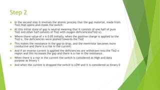 Step 2
 In the second step it involves the atomic process that the gap material, made from
Tio2,that opens and closes the switch
 At this initial state of gap is neutral meaning that it consists of one half of pure
Tio2 and other half consists of Tio2 with oxygen deficiencies(Tio2-x).
 Where thave value of x is 0.05 initially, when the positive charge is applied to the
Tio2-x, the deficiencies were poshed towards the Tio2
 This makes the resistance in the gap to drop, and the memristor becomes more
conductive and there is a rise in the current.
 And if an inverse current is applied the deficiencies are withdrawn into the Tio2-x
region and this increases the gap and there is a rise in the resistance.
 When there is a rise in the current the switch is considered as HIgh and data
purpose as binary 1
 And when the current is dropped the switch is LOW and it is considered as binary 0
 