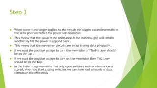 Step 3
 When power is no longer applied to the switch the oxygen vacancies remain in
the same position before the power was shutdown .
 This means that the value of the resistance of the material gap will remain
indefinitely till the power is applied back .
 This means that the memristor circuits are infact storing data physically .
 If we want the positive voltage to turn the memristor off Tio2-x layer should
be on the top .
 If we want the positive voltage to turn on the memristor then Tio2 layer
should be on the top .
 In the initial stage memristor has only open switches and no information is
stored, when you start closing switches we can store vast amounts of data
compactly and efficiently
 