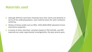 Materials used
 Although different memristor materials have their merits and demerits in
terms of the underlying physics, each material share the same resistance
switching .
 Variety of binary oxides such as WO3, Ir2O3,MoO3,RhO2 adjusted to have
memristive properties .
 A variety of other memristor variations based on TiO,CuO,NiO, and HfO
materials are under experimental investigationfor the past several years
 