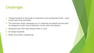 Challenges
 Though hundreds of thousands of memristors have already been built , there
is still much to be perfected
 The memristor major challenges are it’s relatively low speeds and the need
for designers to learn how to build the circuits with new element.
 Dissipates heat when data being written or read
 No design standards
 Needs more defect engineering
 