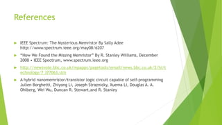References
 IEEE Spectrum: The Mysterious Memristor By Sally Adee
http://www.spectrum.ieee.org/may08/6207
 “How We Found the Missing Memristor” By R. Stanley Williams, December
2008 • IEEE Spectrum, www.spectrum.ieee.org
 http://newsvote.bbc.co.uk/mpapps/pagetools/email/news.bbc.co.uk/2/hi/t
echnology/7 377063.stm
 A hybrid nanomemristor/transistor logic circuit capable of self-programming
Julien Borghetti, Zhiyong Li, Joseph Straznicky, Xuema Li, Douglas A. A.
Ohlberg, Wei Wu, Duncan R. Stewart,and R. Stanley
 