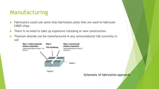 Manufacturing
 Fabricators could use same chip fabrication plats that are used to fabricate
CMOS chips.
 There is no need to take up expensive retooling or new construction.
 Titanium dioxide can be manufactured in any semiconductor fab currently in
use.
Schematic of fabrication approach.
 