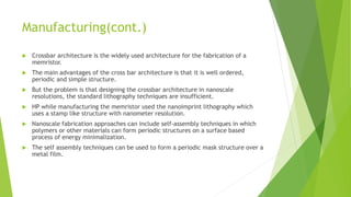 Manufacturing(cont.)
 Crossbar architecture is the widely used architecture for the fabrication of a
memristor.
 The main advantages of the cross bar architecture is that it is well ordered,
periodic and simple structure.
 But the problem is that designing the crossbar architecture in nanoscale
resolutions, the standard lithography techniques are insufficient.
 HP while manufacturing the memristor used the nanoimprint lithography which
uses a stamp like structure with nanometer resolution.
 Nanoscale fabrication approaches can include self-assembly techniques in which
polymers or other materials can form periodic structures on a surface based
process of energy minimalization.
 The self assembly techniques can be used to form a periodic mask structure over a
metal film.
 