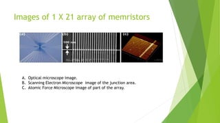 Images of 1 X 21 array of memristors
A. Optical microscope image.
B. Scanning Electron Microscope image of the junction area.
C. Atomic Force Microscope image of part of the array.
 