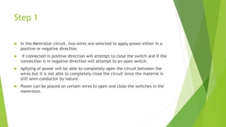 Step 1
 In the Memristor circuit, two wires are selected to apply power either in a
positive or negative direction.
 if connected in positive direction will attempt to close the switch and if the
connection is in negative direction will attempt to an open switch.
 Apllying of power will be able to completely open the circuit between the
wires but it is not able to completely close the circuit since the material is
still semi-conductor by nature.
 Power can be placed on certain wires to open and close the switches in the
memristor.
 