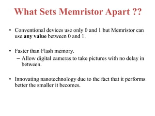 What Sets Memristor Apart ??
• Conventional devices use only 0 and 1 but Memristor can
use any value between 0 and 1.
• Faster than Flash memory.
– Allow digital cameras to take pictures with no delay in
between.
• Innovating nanotechnology due to the fact that it performs
better the smaller it becomes.

 
