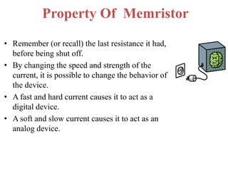 Property Of Memristor
• Remember (or recall) the last resistance it had,
before being shut off.
• By changing the speed and strength of the
current, it is possible to change the behavior of
the device.
• A fast and hard current causes it to act as a
digital device.
• A soft and slow current causes it to act as an
analog device.

 